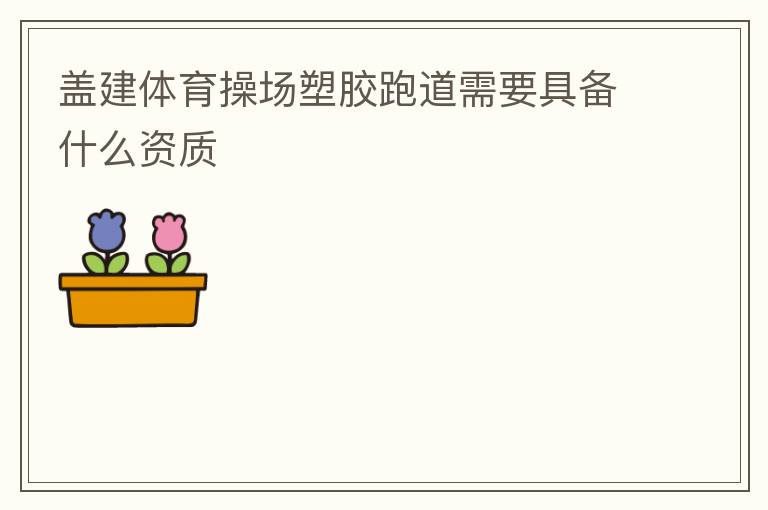 蓋建體育操場(chǎng)塑膠跑道需要具備什么資質(zhì)