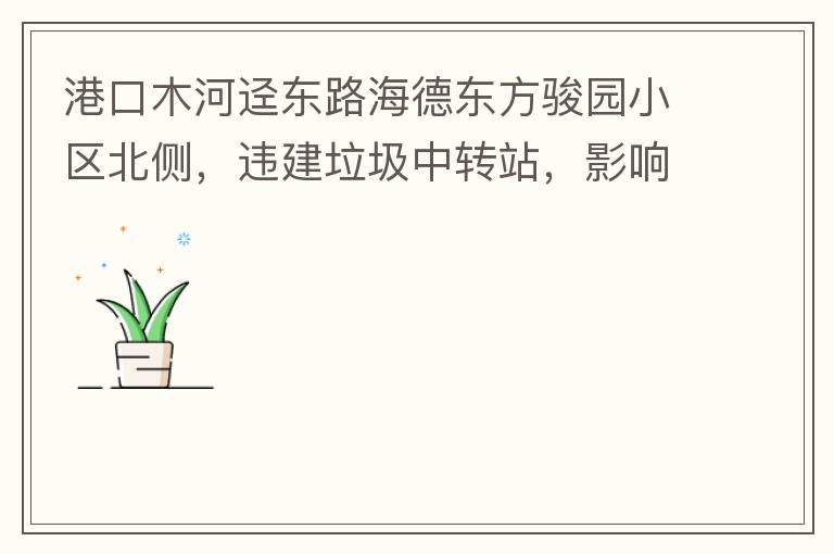 港口木河逕東路海德東方駿園小區(qū)北側(cè)，違建垃圾中轉(zhuǎn)站，影響小區(qū)居民正常生活，請盡快移除