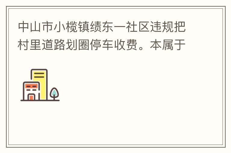 中山市小欖鎮(zhèn)績東一社區(qū)違規(guī)把村里道路劃圈停車收費(fèi)。本屬于行駛道路，為何劃線停車收費(fèi)。這個(gè)操作屬合法合規(guī)操作嗎？