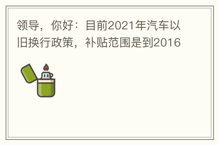領(lǐng)導(dǎo)，你好：目前2021年汽車以舊換行政策，補(bǔ)貼范圍是到2016年7月1日前注冊登記車輛。我的車輛剛好是2016年8月份注冊的，遺憾不符合。想咨詢2022年還會有相關(guān)政策嗎？會不會更新補(bǔ)貼范圍？